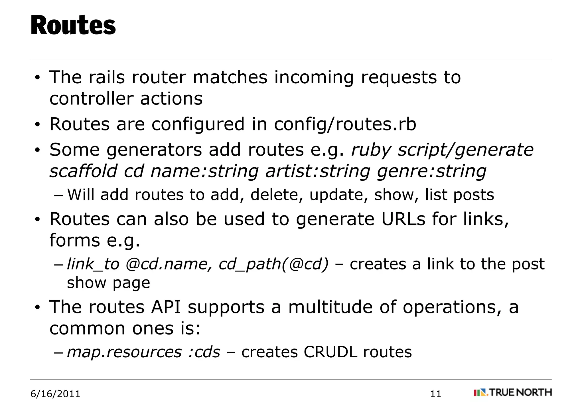 Routes
• The rails router matches incoming requests to
  controller actions
• Routes are configured in config/routes.rb
• Some generators add routes e.g. ruby script/generate
  scaffold cd name:string artist:string genre:string
    – Will add routes to add, delete, update, show, list posts
• Routes can also be used to generate URLs for links,
  forms e.g.
    – link_to @cd.name, cd_path(@cd) – creates a link to the post
      show page
• The routes API supports a multitude of operations, a
  common ones is:
    – map.resources :cds – creates CRUDL routes

6/16/2011                                            11
 
