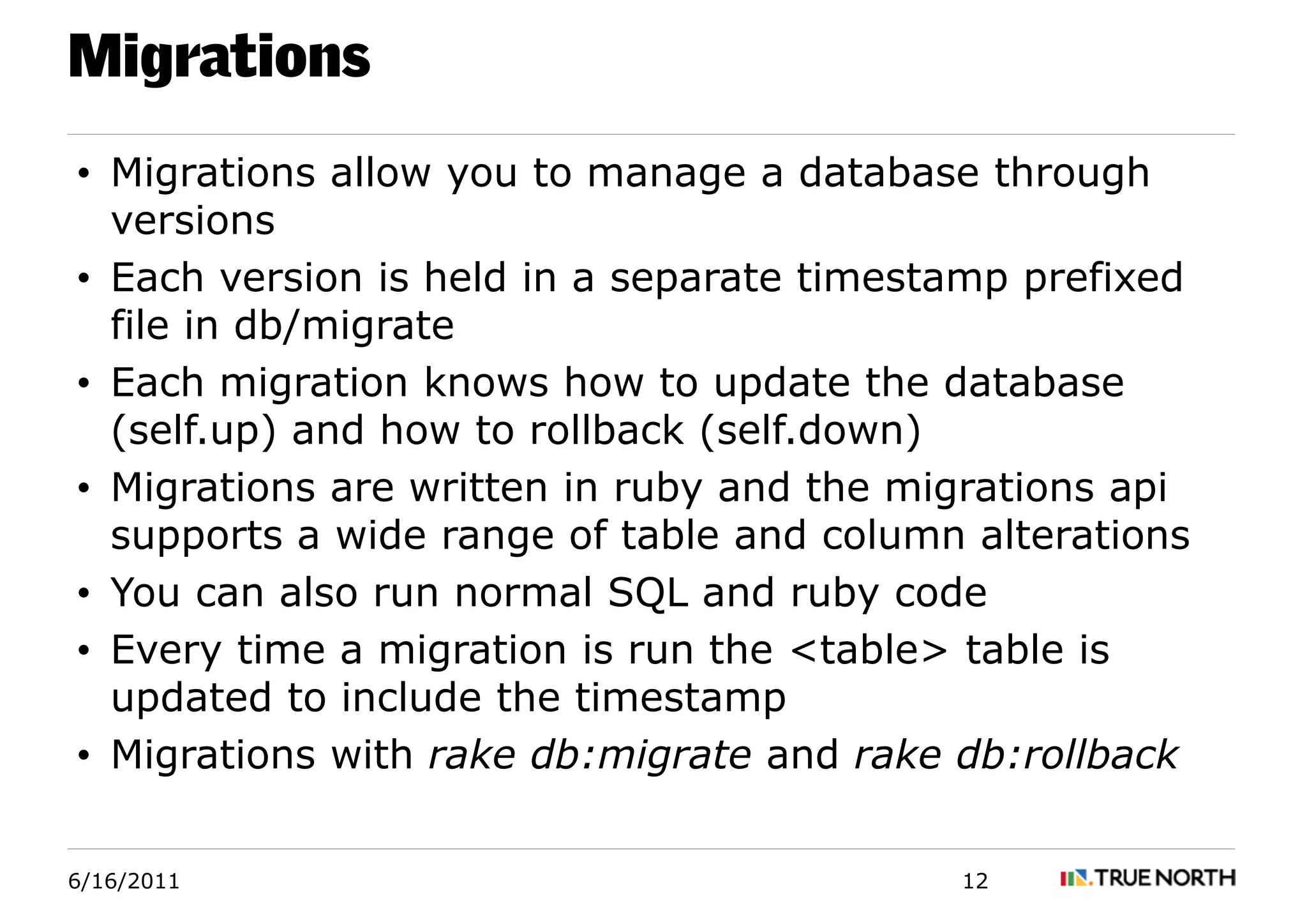 Migrations
• Migrations allow you to manage a database through
  versions
• Each version is held in a separate timestamp prefixed
  file in db/migrate
• Each migration knows how to update the database
  (self.up) and how to rollback (self.down)
• Migrations are written in ruby and the migrations api
  supports a wide range of table and column alterations
• You can also run normal SQL and ruby code
• Every time a migration is run the <table> table is
  updated to include the timestamp
• Migrations with rake db:migrate and rake db:rollback


6/16/2011                                  12
 