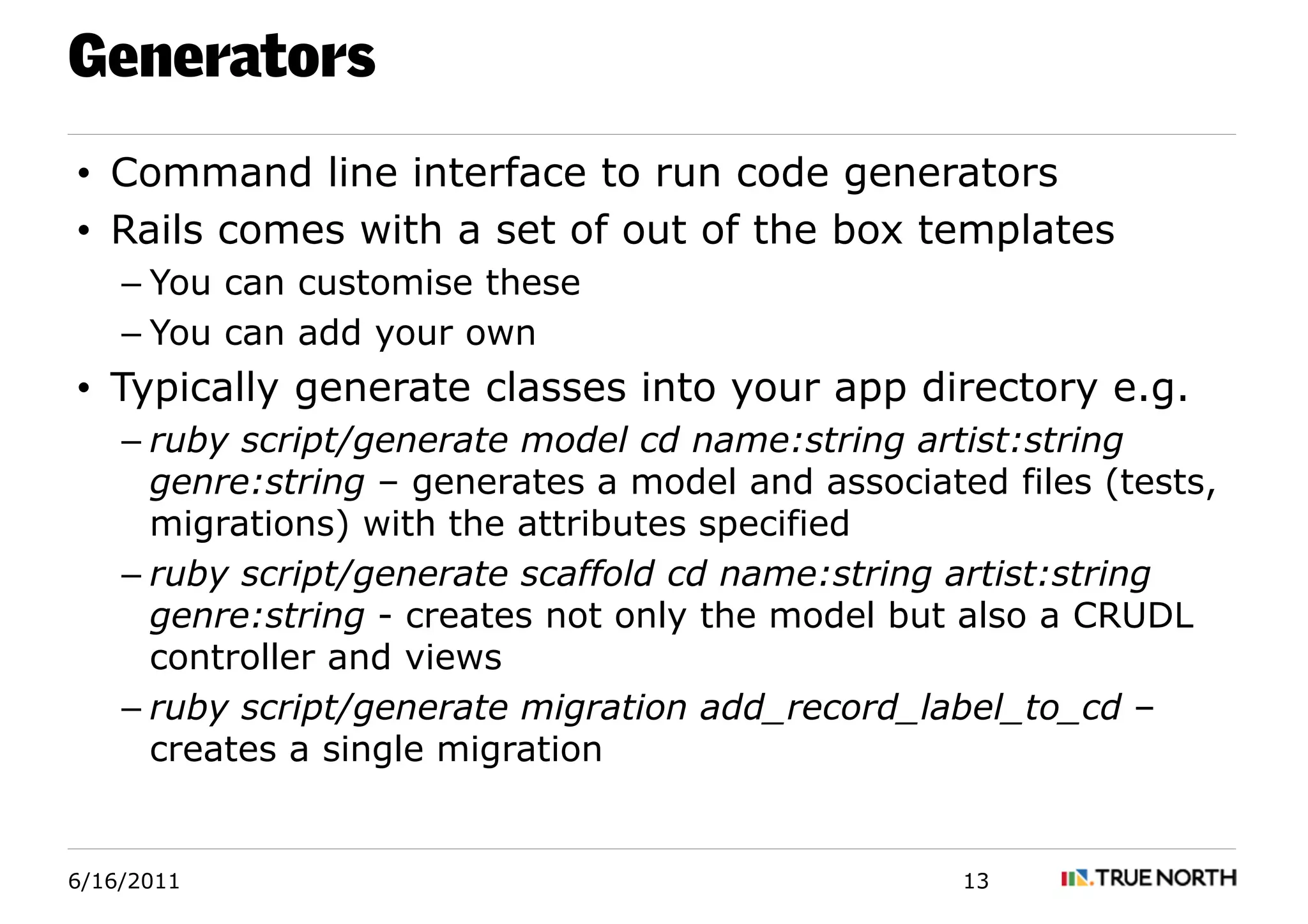 Generators
• Command line interface to run code generators
• Rails comes with a set of out of the box templates
    – You can customise these
    – You can add your own
• Typically generate classes into your app directory e.g.
    – ruby script/generate model cd name:string artist:string
      genre:string – generates a model and associated files (tests,
      migrations) with the attributes specified
    – ruby script/generate scaffold cd name:string artist:string
      genre:string - creates not only the model but also a CRUDL
      controller and views
    – ruby script/generate migration add_record_label_to_cd –
      creates a single migration


6/16/2011                                           13
 