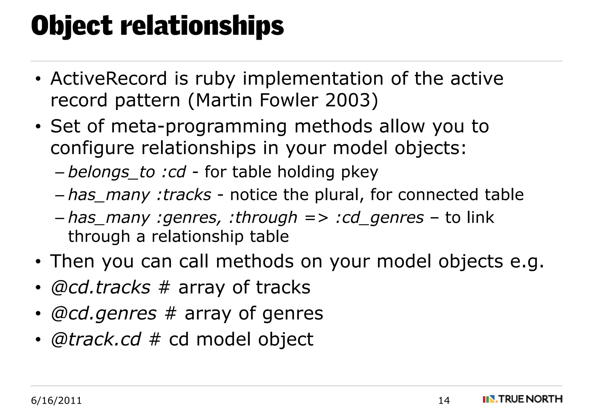Object relationships
• ActiveRecord is ruby implementation of the active
  record pattern (Martin Fowler 2003)
• Set of meta-programming methods allow you to
  configure relationships in your model objects:
    – belongs_to :cd - for table holding pkey
    – has_many :tracks - notice the plural, for connected table
    – has_many :genres, :through => :cd_genres – to link
      through a relationship table
•   Then you can call methods on your model objects e.g.
•   @cd.tracks # array of tracks
•   @cd.genres # array of genres
•   @track.cd # cd model object


6/16/2011                                           14
 