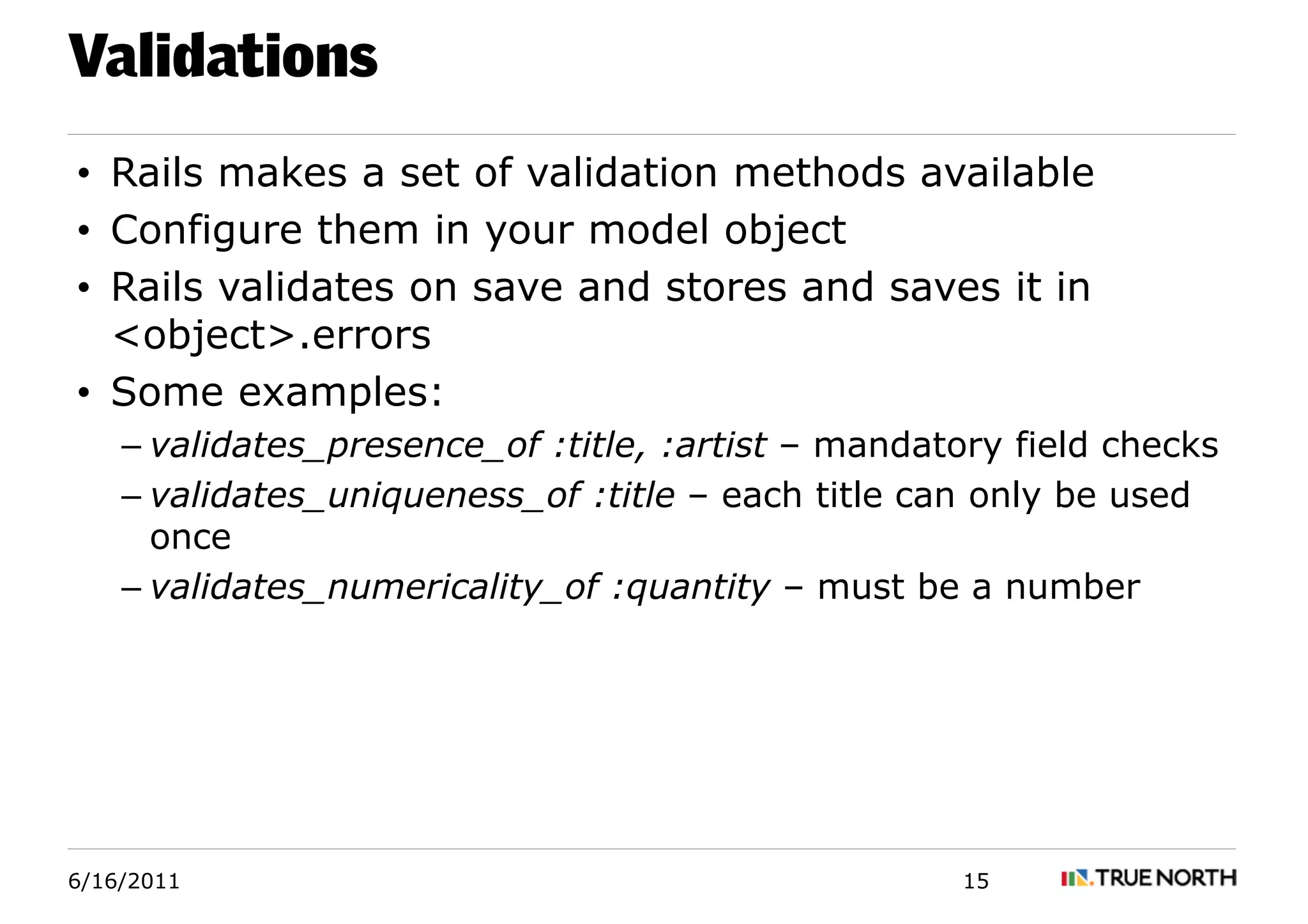 Validations
• Rails makes a set of validation methods available
• Configure them in your model object
• Rails validates on save and stores and saves it in
  <object>.errors
• Some examples:
    – validates_presence_of :title, :artist – mandatory field checks
    – validates_uniqueness_of :title – each title can only be used
      once
    – validates_numericality_of :quantity – must be a number




6/16/2011                                            15
 