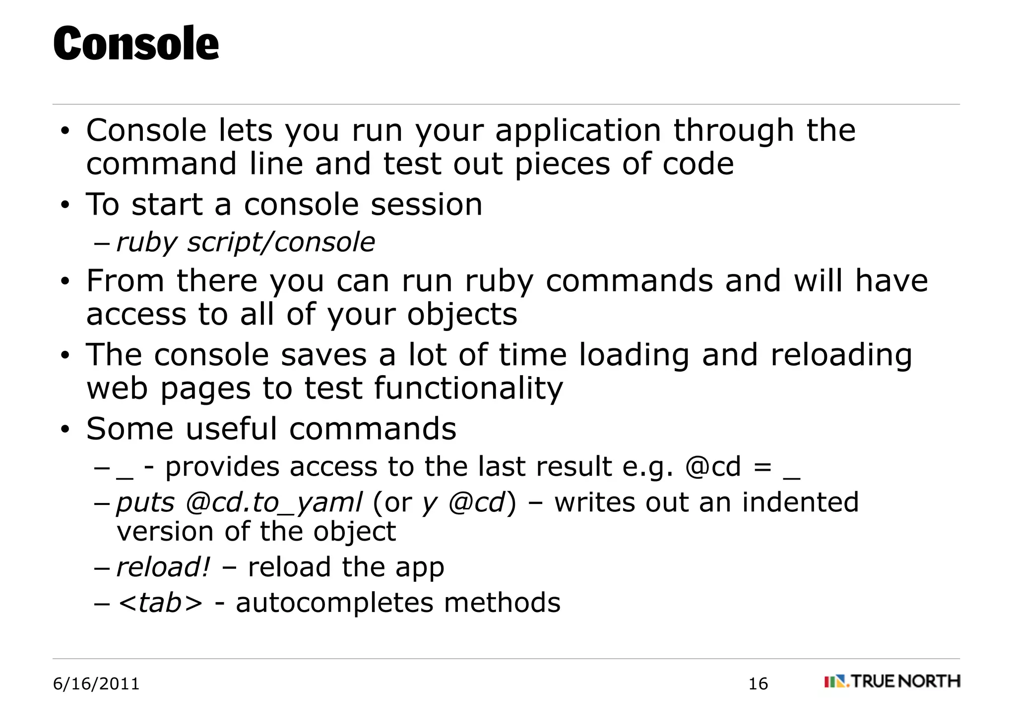Console
• Console lets you run your application through the
  command line and test out pieces of code
• To start a console session
    – ruby script/console
• From there you can run ruby commands and will have
  access to all of your objects
• The console saves a lot of time loading and reloading
  web pages to test functionality
• Some useful commands
    – _ - provides access to the last result e.g. @cd = _
    – puts @cd.to_yaml (or y @cd) – writes out an indented
      version of the object
    – reload! – reload the app
    – <tab> - autocompletes methods

6/16/2011                                         16
 