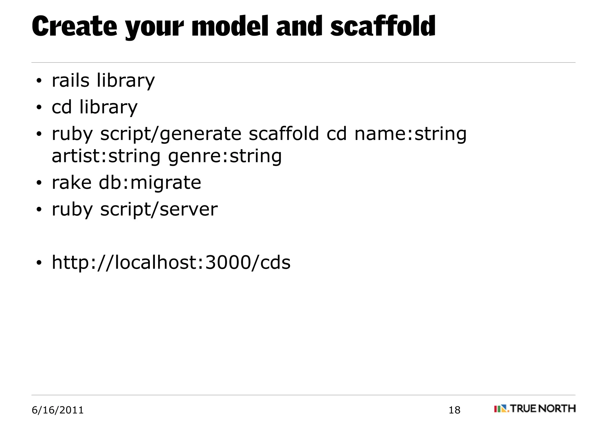 Create your model and scaffold
• rails library
• cd library
• ruby script/generate scaffold cd name:string
  artist:string genre:string
• rake db:migrate
• ruby script/server

• http://localhost:3000/cds




6/16/2011                                  18
 