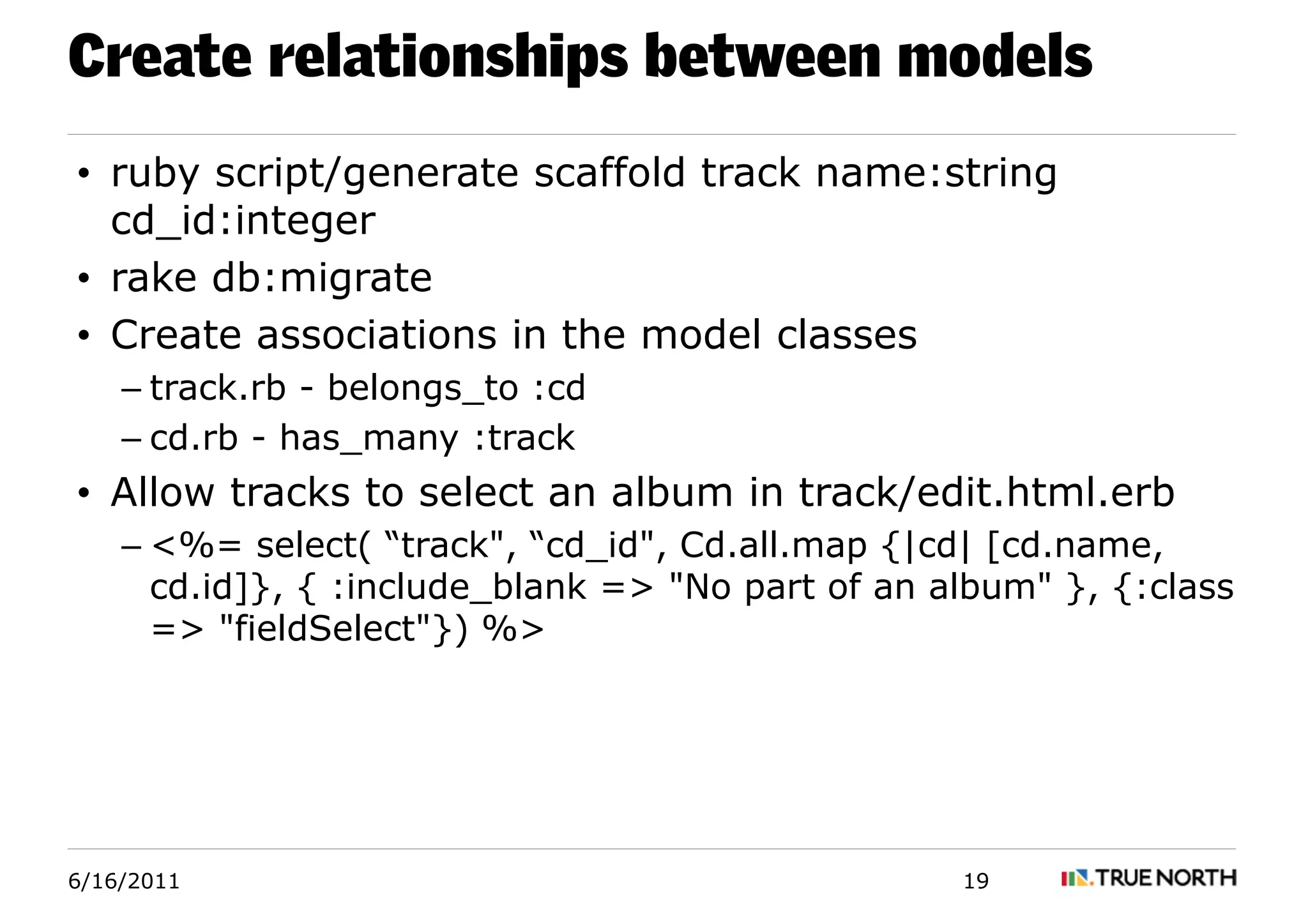 Create relationships between models
• ruby script/generate scaffold track name:string
  cd_id:integer
• rake db:migrate
• Create associations in the model classes
    – track.rb - belongs_to :cd
    – cd.rb - has_many :track
• Allow tracks to select an album in track/edit.html.erb
    – <%= select( “track", “cd_id", Cd.all.map {|cd| [cd.name,
      cd.id]}, { :include_blank => "No part of an album" }, {:class
      => "fieldSelect"}) %>




6/16/2011                                          19
 