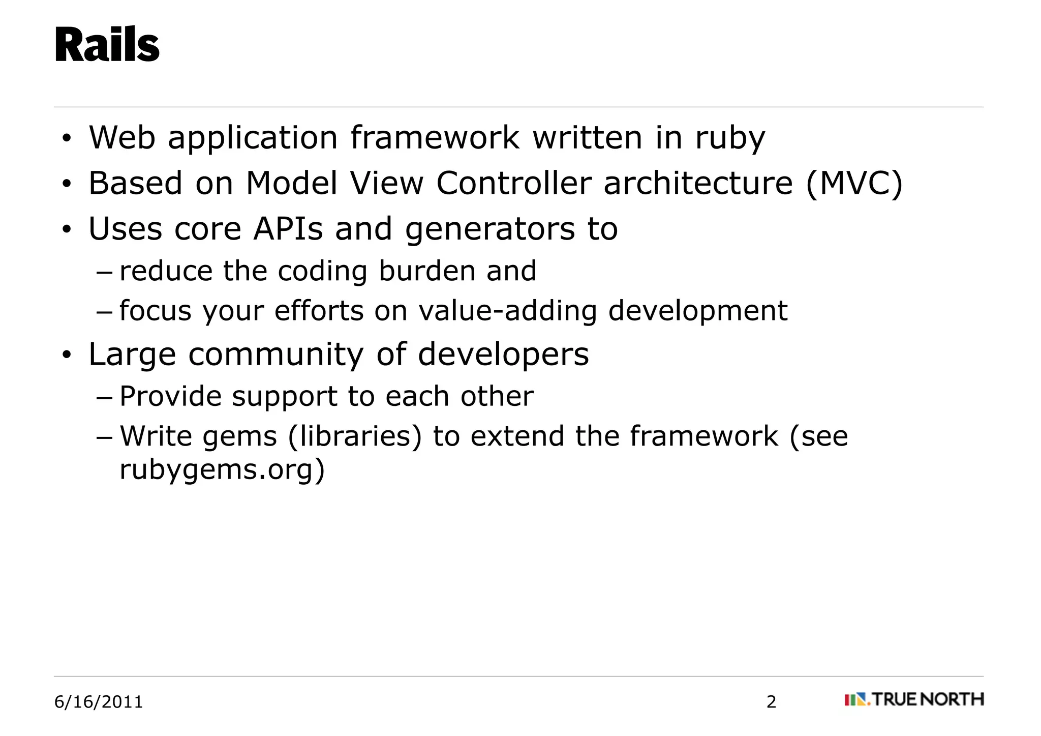 Rails
• Web application framework written in ruby
• Based on Model View Controller architecture (MVC)
• Uses core APIs and generators to
    – reduce the coding burden and
    – focus your efforts on value-adding development
• Large community of developers
    – Provide support to each other
    – Write gems (libraries) to extend the framework (see
      rubygems.org)




6/16/2011                                          2
 