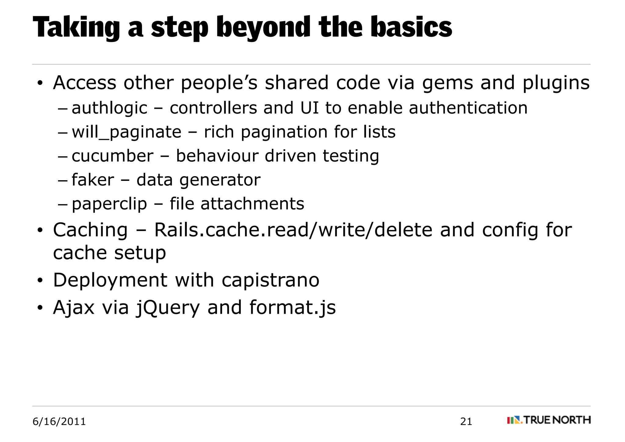 Taking a step beyond the basics
• Access other people’s shared code via gems and plugins
    – authlogic – controllers and UI to enable authentication
    – will_paginate – rich pagination for lists
    – cucumber – behaviour driven testing
    – faker – data generator
    – paperclip – file attachments
• Caching – Rails.cache.read/write/delete and config for
  cache setup
• Deployment with capistrano
• Ajax via jQuery and format.js




6/16/2011                                           21
 