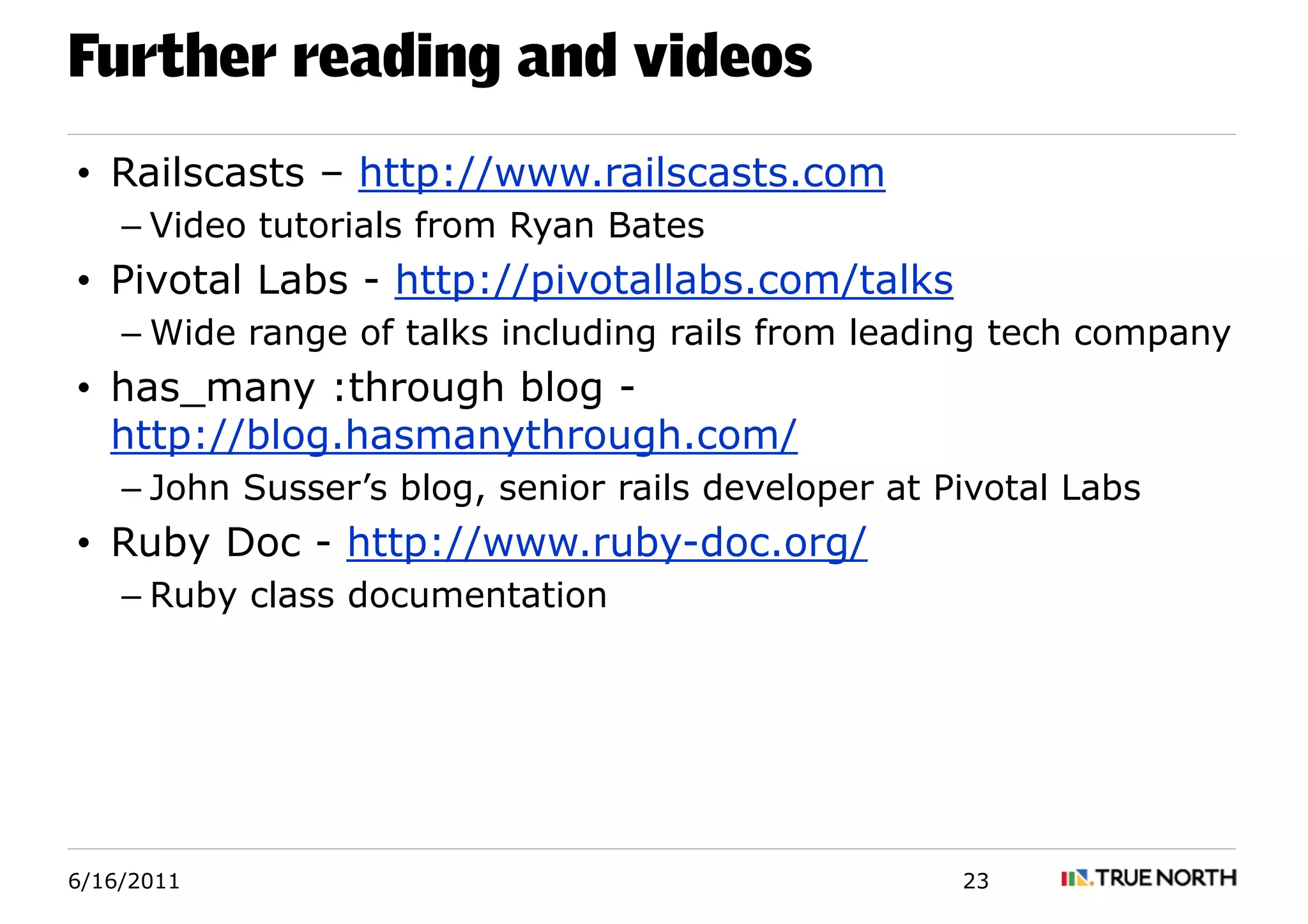 Further reading and videos
• Railscasts – http://www.railscasts.com
    – Video tutorials from Ryan Bates
• Pivotal Labs - http://pivotallabs.com/talks
    – Wide range of talks including rails from leading tech company
• has_many :through blog -
  http://blog.hasmanythrough.com/
    – John Susser’s blog, senior rails developer at Pivotal Labs
• Ruby Doc - http://www.ruby-doc.org/
    – Ruby class documentation




6/16/2011                                            23
 