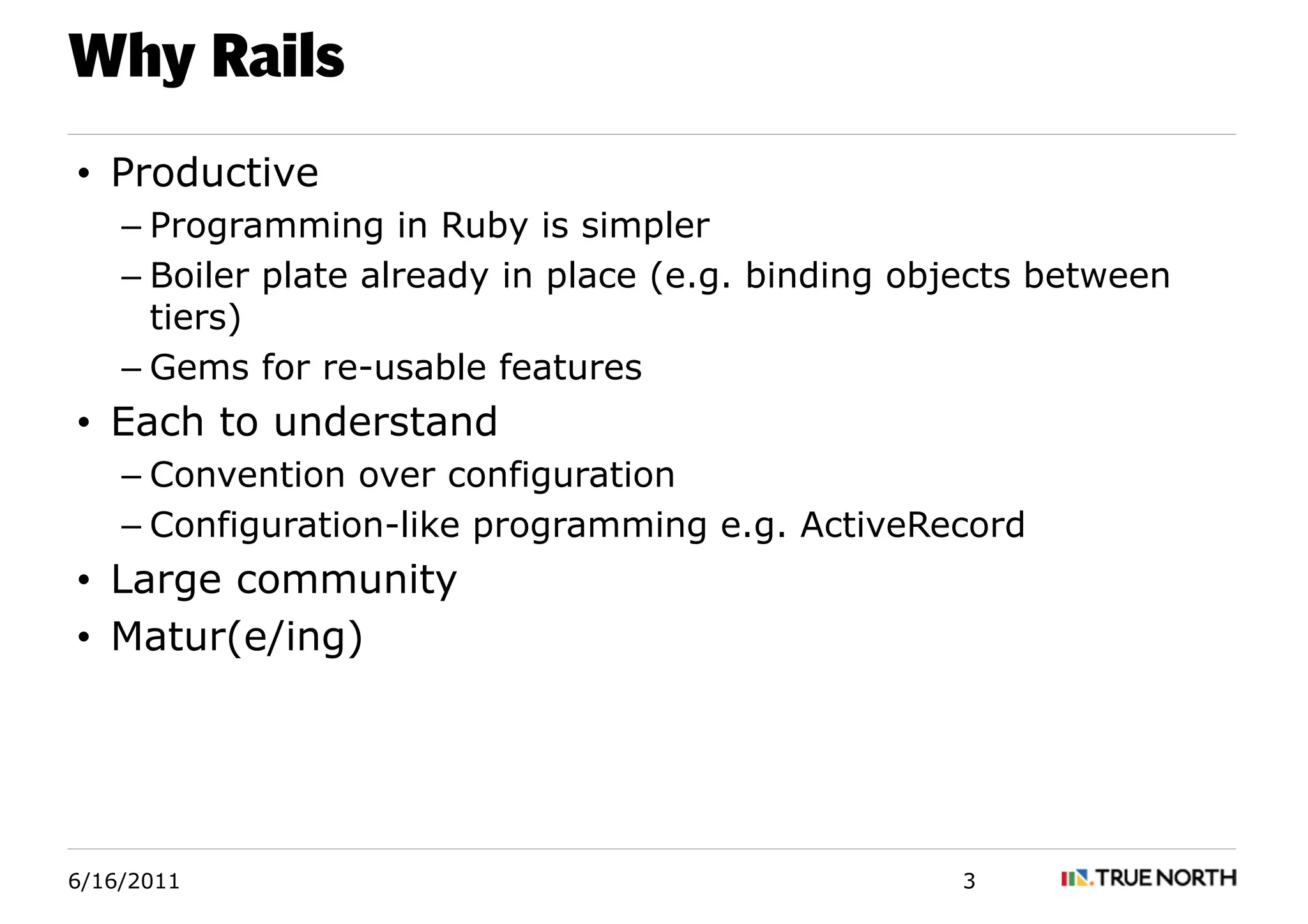 Why Rails
• Productive
    – Programming in Ruby is simpler
    – Boiler plate already in place (e.g. binding objects between
      tiers)
    – Gems for re-usable features
• Each to understand
    – Convention over configuration
    – Configuration-like programming e.g. ActiveRecord
• Large community
• Matur(e/ing)




6/16/2011                                           3
 