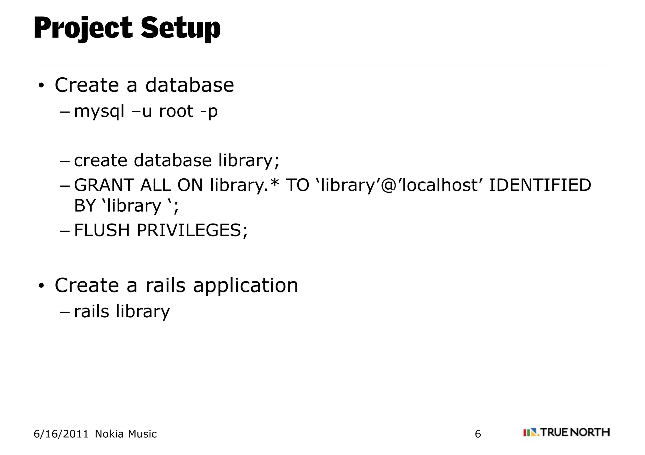 Project Setup
• Create a database
    – mysql –u root -p

    – create database library;
    – GRANT ALL ON library.* TO ‘library’@’localhost’ IDENTIFIED
      BY ‘library ‘;
    – FLUSH PRIVILEGES;


• Create a rails application
    – rails library




6/16/2011 Nokia Music                             6
 