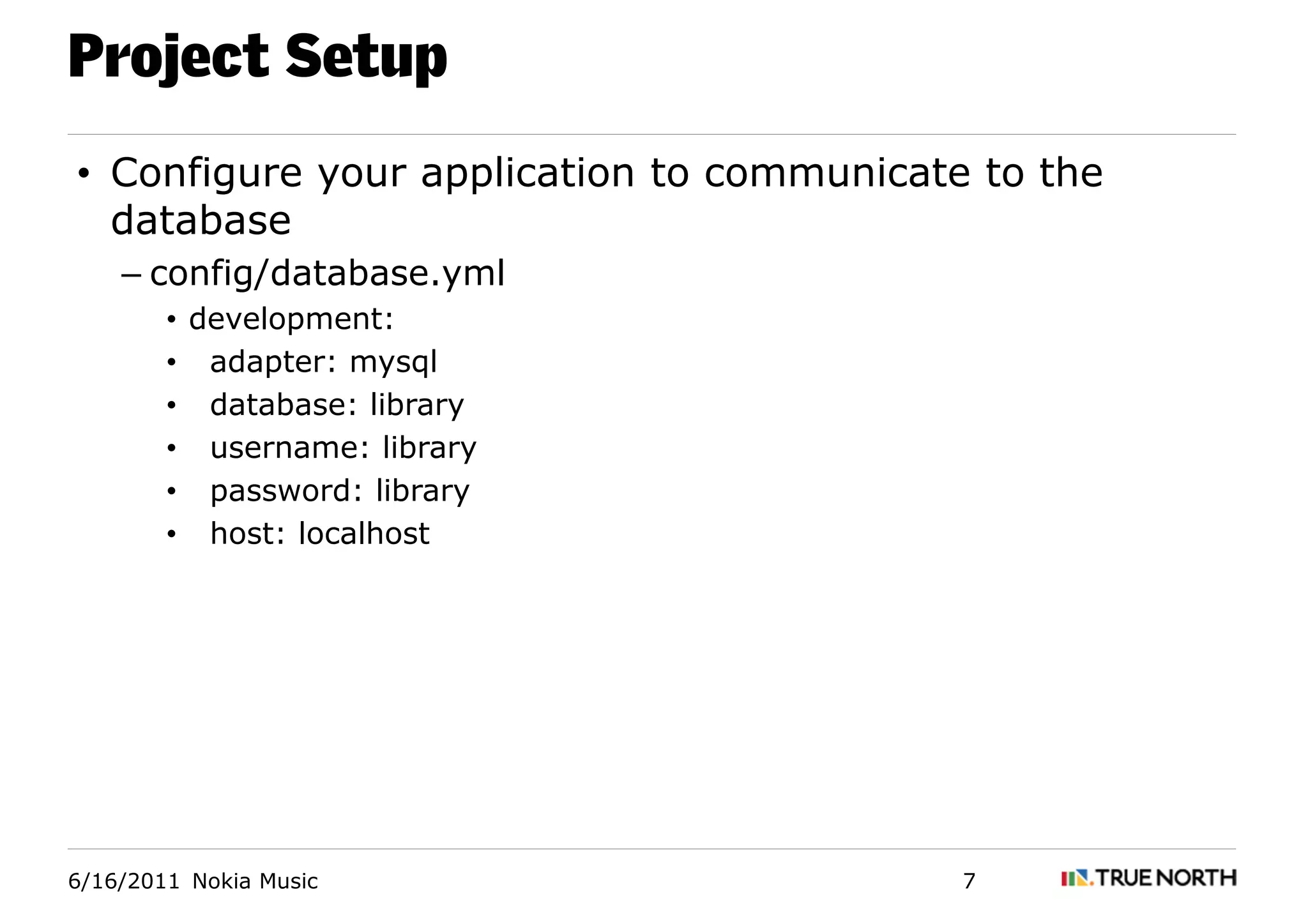 Project Setup
• Configure your application to communicate to the
  database
    – config/database.yml
        • development:
        • adapter: mysql
        • database: library
        • username: library
        • password: library
        • host: localhost




6/16/2011 Nokia Music                      7
 
