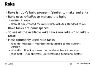 Rake
• Rake is ruby’s build program (similar to make and ant)
• Rake uses rakefiles to manage the build
    – Written in ruby
    – Default one created for rails which includes standard tasks
• Rake tasks are namespaced
• To see all the available rake tasks run rake –T or rake –
  tasks
• Most commonly used rake tasks
    – rake db:migrate – migrate the database to the current
      version
    – rake db:rollback – move the database back a version
    – rake test – run all tests (unit tests and functional tests)


6/16/2011                                              10
 