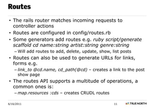 Routes
• The rails router matches incoming requests to
  controller actions
• Routes are configured in config/routes.rb
• Some generators add routes e.g. ruby script/generate
  scaffold cd name:string artist:string genre:string
    – Will add routes to add, delete, update, show, list posts
• Routes can also be used to generate URLs for links,
  forms e.g.
    – link_to @cd.name, cd_path(@cd) – creates a link to the post
      show page
• The routes API supports a multitude of operations, a
  common ones is:
    – map.resources :cds – creates CRUDL routes

6/16/2011                                            11
 
