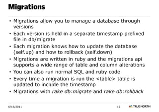 Migrations
• Migrations allow you to manage a database through
  versions
• Each version is held in a separate timestamp prefixed
  file in db/migrate
• Each migration knows how to update the database
  (self.up) and how to rollback (self.down)
• Migrations are written in ruby and the migrations api
  supports a wide range of table and column alterations
• You can also run normal SQL and ruby code
• Every time a migration is run the <table> table is
  updated to include the timestamp
• Migrations with rake db:migrate and rake db:rollback


6/16/2011                                  12
 