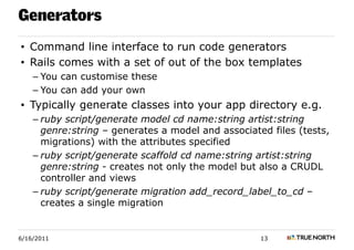 Generators
• Command line interface to run code generators
• Rails comes with a set of out of the box templates
    – You can customise these
    – You can add your own
• Typically generate classes into your app directory e.g.
    – ruby script/generate model cd name:string artist:string
      genre:string – generates a model and associated files (tests,
      migrations) with the attributes specified
    – ruby script/generate scaffold cd name:string artist:string
      genre:string - creates not only the model but also a CRUDL
      controller and views
    – ruby script/generate migration add_record_label_to_cd –
      creates a single migration


6/16/2011                                           13
 