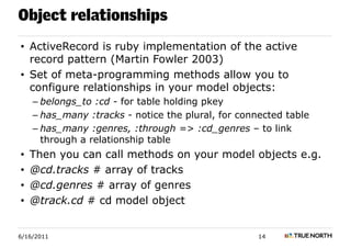 Object relationships
• ActiveRecord is ruby implementation of the active
  record pattern (Martin Fowler 2003)
• Set of meta-programming methods allow you to
  configure relationships in your model objects:
    – belongs_to :cd - for table holding pkey
    – has_many :tracks - notice the plural, for connected table
    – has_many :genres, :through => :cd_genres – to link
      through a relationship table
•   Then you can call methods on your model objects e.g.
•   @cd.tracks # array of tracks
•   @cd.genres # array of genres
•   @track.cd # cd model object


6/16/2011                                           14
 