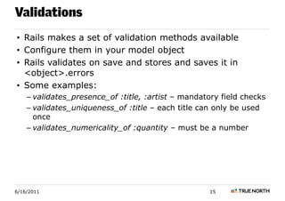 Validations
• Rails makes a set of validation methods available
• Configure them in your model object
• Rails validates on save and stores and saves it in
  <object>.errors
• Some examples:
    – validates_presence_of :title, :artist – mandatory field checks
    – validates_uniqueness_of :title – each title can only be used
      once
    – validates_numericality_of :quantity – must be a number




6/16/2011                                            15
 