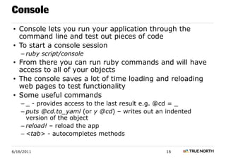 Console
• Console lets you run your application through the
  command line and test out pieces of code
• To start a console session
    – ruby script/console
• From there you can run ruby commands and will have
  access to all of your objects
• The console saves a lot of time loading and reloading
  web pages to test functionality
• Some useful commands
    – _ - provides access to the last result e.g. @cd = _
    – puts @cd.to_yaml (or y @cd) – writes out an indented
      version of the object
    – reload! – reload the app
    – <tab> - autocompletes methods

6/16/2011                                         16
 