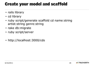 Create your model and scaffold
• rails library
• cd library
• ruby script/generate scaffold cd name:string
  artist:string genre:string
• rake db:migrate
• ruby script/server

• http://localhost:3000/cds




6/16/2011                                  18
 