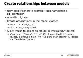 Create relationships between models
• ruby script/generate scaffold track name:string
  cd_id:integer
• rake db:migrate
• Create associations in the model classes
    – track.rb - belongs_to :cd
    – cd.rb - has_many :track
• Allow tracks to select an album in track/edit.html.erb
    – <%= select( “track", “cd_id", Cd.all.map {|cd| [cd.name,
      cd.id]}, { :include_blank => "No part of an album" }, {:class
      => "fieldSelect"}) %>




6/16/2011                                          19
 