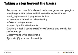 Taking a step beyond the basics
• Access other people’s shared code via gems and plugins
    – authlogic – controllers and UI to enable authentication
    – will_paginate – rich pagination for lists
    – cucumber – behaviour driven testing
    – faker – data generator
    – paperclip – file attachments
• Caching – Rails.cache.read/write/delete and config for
  cache setup
• Deployment with capistrano
• Ajax via jQuery and format.js




6/16/2011                                           21
 