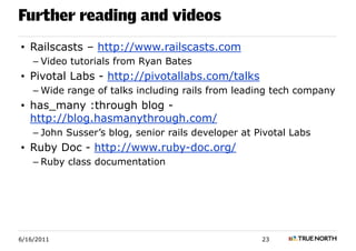 Further reading and videos
• Railscasts – http://www.railscasts.com
    – Video tutorials from Ryan Bates
• Pivotal Labs - http://pivotallabs.com/talks
    – Wide range of talks including rails from leading tech company
• has_many :through blog -
  http://blog.hasmanythrough.com/
    – John Susser’s blog, senior rails developer at Pivotal Labs
• Ruby Doc - http://www.ruby-doc.org/
    – Ruby class documentation




6/16/2011                                            23
 