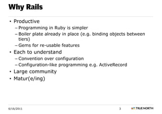 Why Rails
• Productive
    – Programming in Ruby is simpler
    – Boiler plate already in place (e.g. binding objects between
      tiers)
    – Gems for re-usable features
• Each to understand
    – Convention over configuration
    – Configuration-like programming e.g. ActiveRecord
• Large community
• Matur(e/ing)




6/16/2011                                           3
 