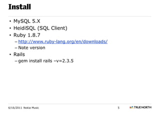 Install
• MySQL 5.X
• HeidiSQL (SQL Client)
• Ruby 1.8.7
    – http://www.ruby-lang.org/en/downloads/
    – Note version
• Rails
    – gem install rails –v=2.3.5




6/16/2011 Nokia Music                          5
 
