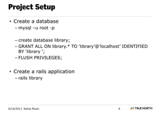Project Setup
• Create a database
    – mysql –u root -p

    – create database library;
    – GRANT ALL ON library.* TO ‘library’@’localhost’ IDENTIFIED
      BY ‘library ‘;
    – FLUSH PRIVILEGES;


• Create a rails application
    – rails library




6/16/2011 Nokia Music                             6
 