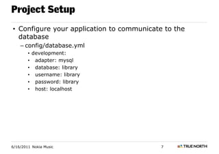 Project Setup
• Configure your application to communicate to the
  database
    – config/database.yml
        • development:
        • adapter: mysql
        • database: library
        • username: library
        • password: library
        • host: localhost




6/16/2011 Nokia Music                      7
 