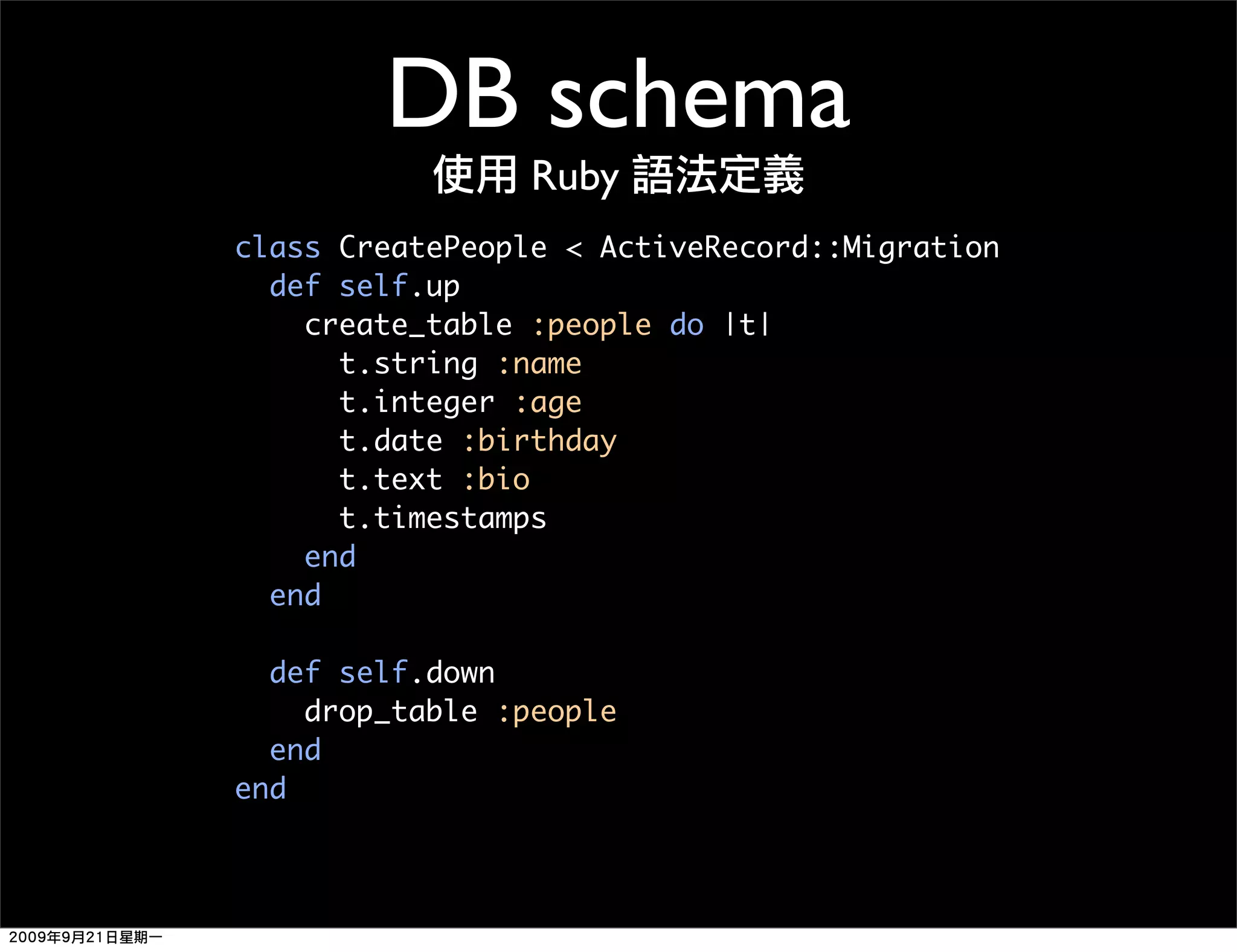 DB schema Ruby class CreatePeople < ActiveRecord::Migration def self.up create_table :people do |t| t.string :name t.integer :age t.date :birthday t.text :bio t.timestamps end end def self.down drop_table :people end end 