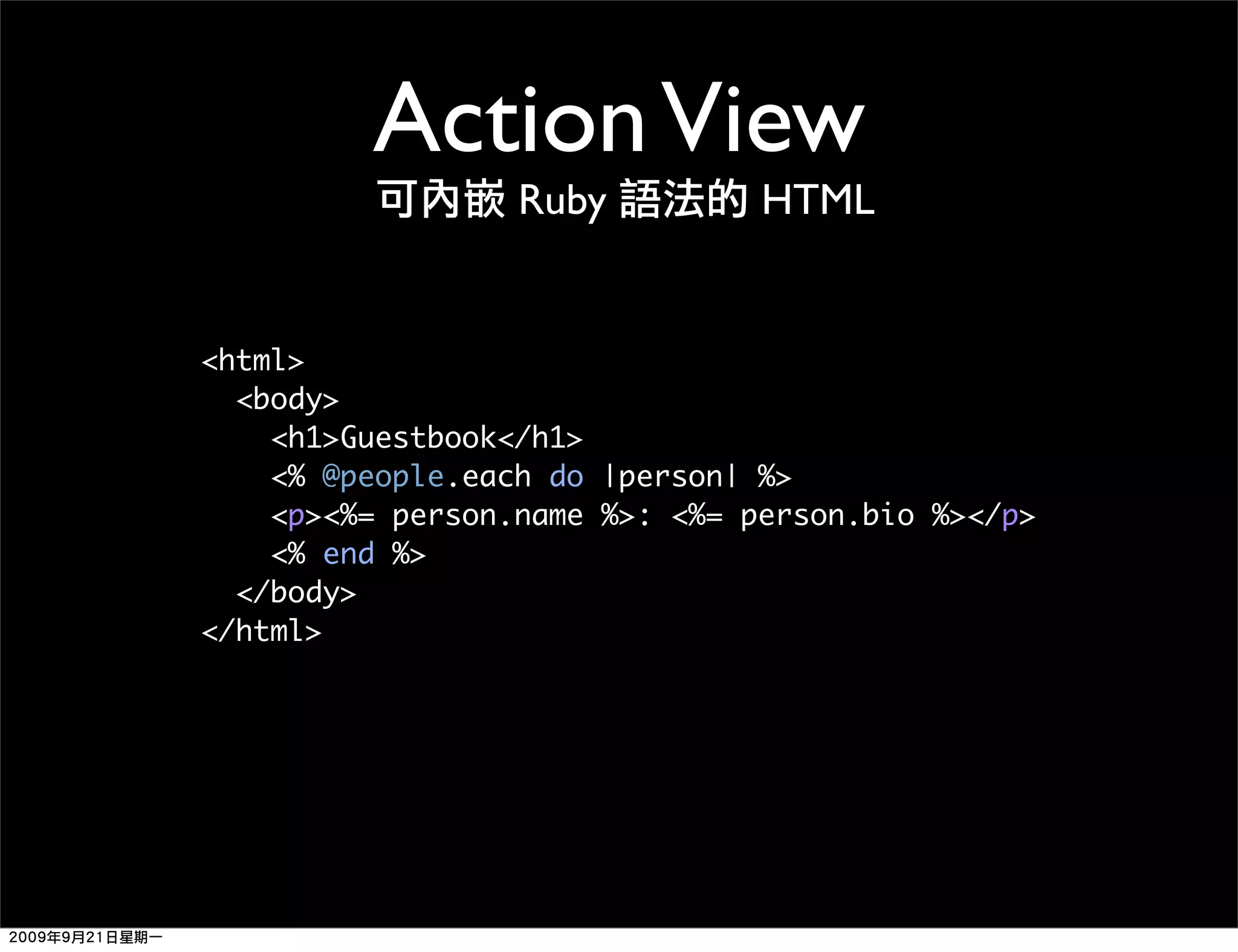 Action View Ruby HTML <html> <body> <h1>Guestbook</h1> <% @people.each do |person| %> <p><%= person.name %>: <%= person.bio %></p> <% end %> </body> </html> 