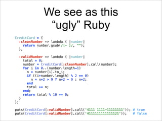 We see as this
                  “ugly” Ruby
CreditCard = {
  :cleanNumber => lambda { |number|
    return number.gsub(/[- ]/, "");
  },

     :validNumber => lambda { |number|
       total = 0;
       number = CreditCard[:cleanNumber].call(number);
       for i in 0..(number.length-1)
         n = number[i].to_i;
         if ((i+number.length) % 2 == 0)
            n = n*2 > 9 ? n*2 - 9 : n*2;
         end
         total += n;
       end;
       return total % 10 == 0;
     }
};

puts(CreditCard[:validNumber].call('4111 1111-11111111')); # true
puts(CreditCard[:validNumber].call('4111111111111121'));   # false
 