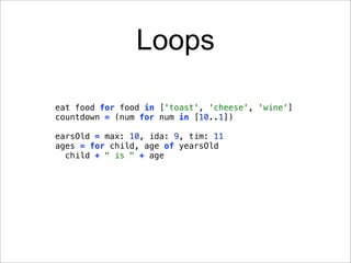 Loops

eat food for food in ['toast', 'cheese', 'wine']
countdown = (num for num in [10..1])

earsOld = max: 10, ida: 9, tim: 11
ages = for child, age of yearsOld
  child + " is " + age
 