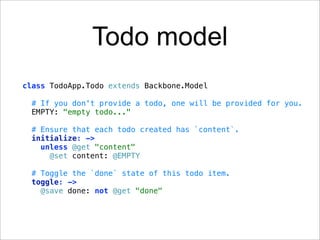 Todo model
class TodoApp.Todo extends Backbone.Model

 # If you don't provide a todo, one will be provided for you.
 EMPTY: "empty todo..."

 # Ensure that each todo created has `content`.
 initialize: ->
   unless @get "content"
     @set content: @EMPTY

 # Toggle the `done` state of this todo item.
 toggle: ->
   @save done: not @get "done"
 