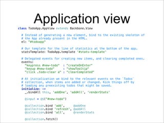 Application view
class TodoApp.AppView extends Backbone.View

 # Instead of generating a new element, bind to the existing skeleton of
 # the App already present in the HTML.
 el: "#todoapp"

 # Our template for the line of statistics at the bottom of the app.
 statsTemplate: TodoApp.template '#stats-template'

 # Delegated events for creating new items, and clearing completed ones.
 events:
   "keypress #new-todo" : "createOnEnter"
   "keyup #new-todo"     : "showTooltip"
   "click .todo-clear a" : "clearCompleted"

 # At initialization we bind to the relevant events on the `Todos`
 # collection, when items are added or changed. Kick things off by
 # loading any preexisting todos that might be saved.
 initialize: ->
   _.bindAll this, 'addOne', 'addAll', 'renderStats'

   @input = @$("#new-todo")

   @collection.bind 'add',     @addOne
   @collection.bind 'refresh', @addAll
   @collection.bind 'all',     @renderStats

   @collection.fetch()
 