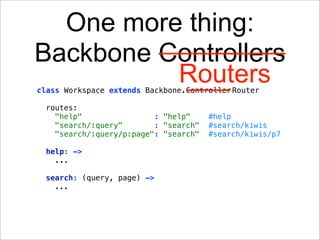 One more thing:
Backbone Controllers
          Routers
class Workspace extends Backbone.Controller Router

  routes:
    "help"                : "help"     #help
    "search/:query"       : "search"   #search/kiwis
    "search/:query/p:page": "search"   #search/kiwis/p7

  help: ->
    ...

  search: (query, page) ->
    ...
 