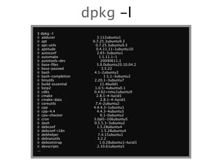 dpkg -l
$ dpkg -l
ii adduser               3.112ubuntu1
ii apt                0.7.25.3ubuntu9.3
ii apt-utils            0.7.25.3ubuntu9.3
ii aptitude             0.4.11.11-1ubuntu10
ii autoconf              2.65-3ubuntu1
ii automake               1:1.11.1-1
ii autotools-dev            20090611.1
ii base-ﬁles            5.0.0ubuntu20.10.04.2
ii base-passwd              3.5.22
ii bash                4.1-2ubuntu3
ii bash-completion           1:1.1-3ubuntu2
ii binutils            2.20.1-3ubuntu7
ii build-essential         11.4build1
ii bzip2               1.0.5-4ubuntu0.1
ii cdbs                0.4.62+nmu1ubuntu9
ii cmake                2.8.1-4~lucid1
ii cmake-data              2.8.1-4~lucid1
ii coreutils           7.4-2ubuntu2
ii cpp                4:4.4.3-1ubuntu1
ii cpp-4.4               4.4.3-4ubuntu5
ii cpu-checker             0.1-0ubuntu2
ii cron               3.0pl1-106ubuntu5
ii dash                0.5.5.1-3ubuntu2
ii debconf               1.5.28ubuntu4
ii debconf-i18n             1.5.28ubuntu4
ii debhelper              7.4.15ubuntu1
ii debianutils           3.2.2
ii debootstrap             1.0.28ubuntu1~lucid1
ii devscripts            2.10.61ubuntu5
...
 