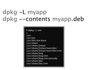 dpkg -L myapp
dpkg --contents myapp.deb
       $ dpkg -L vim
       /.
       /usr
       /usr/bin
       /usr/bin/vim.basic
       /usr/share
       /usr/share/lintian
       /usr/share/lintian/overrides
       /usr/share/lintian/overrides/vim
       /usr/share/bug
       /usr/share/bug/vim
       /usr/share/bug/vim/presubj
       /usr/share/doc
       /usr/share/doc/vim
 