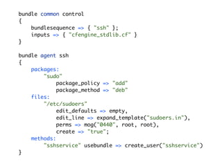 bundle common control
{
    bundlesequence => { "ssh" };
    inputs => { "cfengine_stdlib.cf" }
}

bundle agent ssh
{
    packages:
        "sudo"
            package_policy => "add"
            package_method => "deb"
    files:
        "/etc/sudoers"
            edit_defaults => empty,
            edit_line => expand_template("sudoers.in"),
            perms => mog("0440", root, root),
            create => "true";
    methods:
        "sshservice" usebundle => create_user("sshservice")
}
 