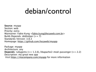 debian/control
Source: myapp
Section: web
Priority: extra
Maintainer: Fabio Kung <fabio.kung@locaweb.com.br>
Build-Depends: debhelper (>= 7)
Standards-Version: 3.8.3
Homepage: https://github.com/locaweb/myapp

Package: myapp
Architecture: any
Depends: rubygems (>= 1.3.6), libapache2-mod-passenger (>= 2.2)
Description: my great new app
 Visit https://mycompany.com/myapp for more information
 