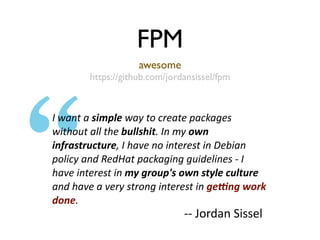 FPM
                    awesome
        https://github.com/jordansissel/fpm



I want a simple way to create packages 
without all the bullshit. In my own 
infrastructure, I have no interest in Debian 
policy and RedHat packaging guidelines ‐ I 
have interest in my group's own style culture 
and have a very strong interest in ge6ng work 
done.
                               ‐‐ Jordan Sissel
 