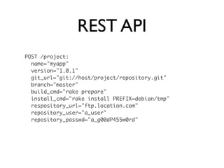 REST API
POST /project:
  name="myapp"
  version="1.0.1"
  git_url="git://host/project/repository.git"
  branch="master"
  build_cmd="rake prepare"
  install_cmd="rake install PREFIX=debian/tmp"
  respository_url="ftp.location.com"
  repository_user="a_user"
  repository_passwd="a_g00dP455w0rd"
 