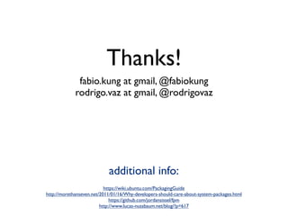 Thanks!
              fabio.kung at gmail, @fabiokung
             rodrigo.vaz at gmail, @rodrigovaz




                            additional info:
                           https://wiki.ubuntu.com/PackagingGuide
http://morethanseven.net/2011/01/16/Why-developers-should-care-about-system-packages.html
                              https://github.com/jordansissel/fpm
                         http://www.lucas-nussbaum.net/blog/?p=617
 