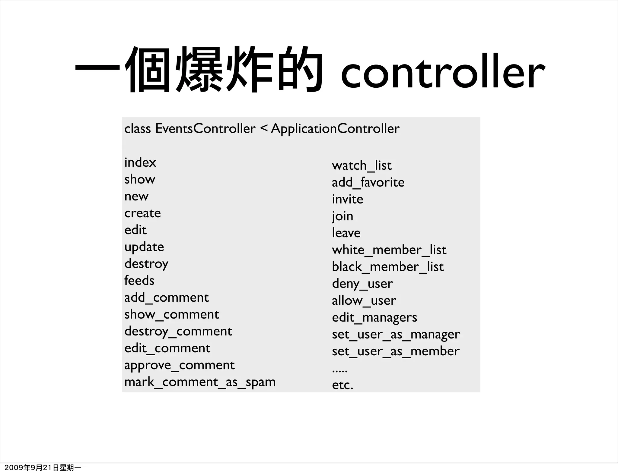 controller
class EventsController < ApplicationController

index                             watch_list
show                              add_favorite
new                               invite
create                            join
edit                              leave
update                            white_member_list
destroy                           black_member_list
feeds                             deny_user
add_comment                       allow_user
show_comment                      edit_managers
destroy_comment                   set_user_as_manager
edit_comment                      set_user_as_member
approve_comment                   .....
mark_comment_as_spam              etc.
 