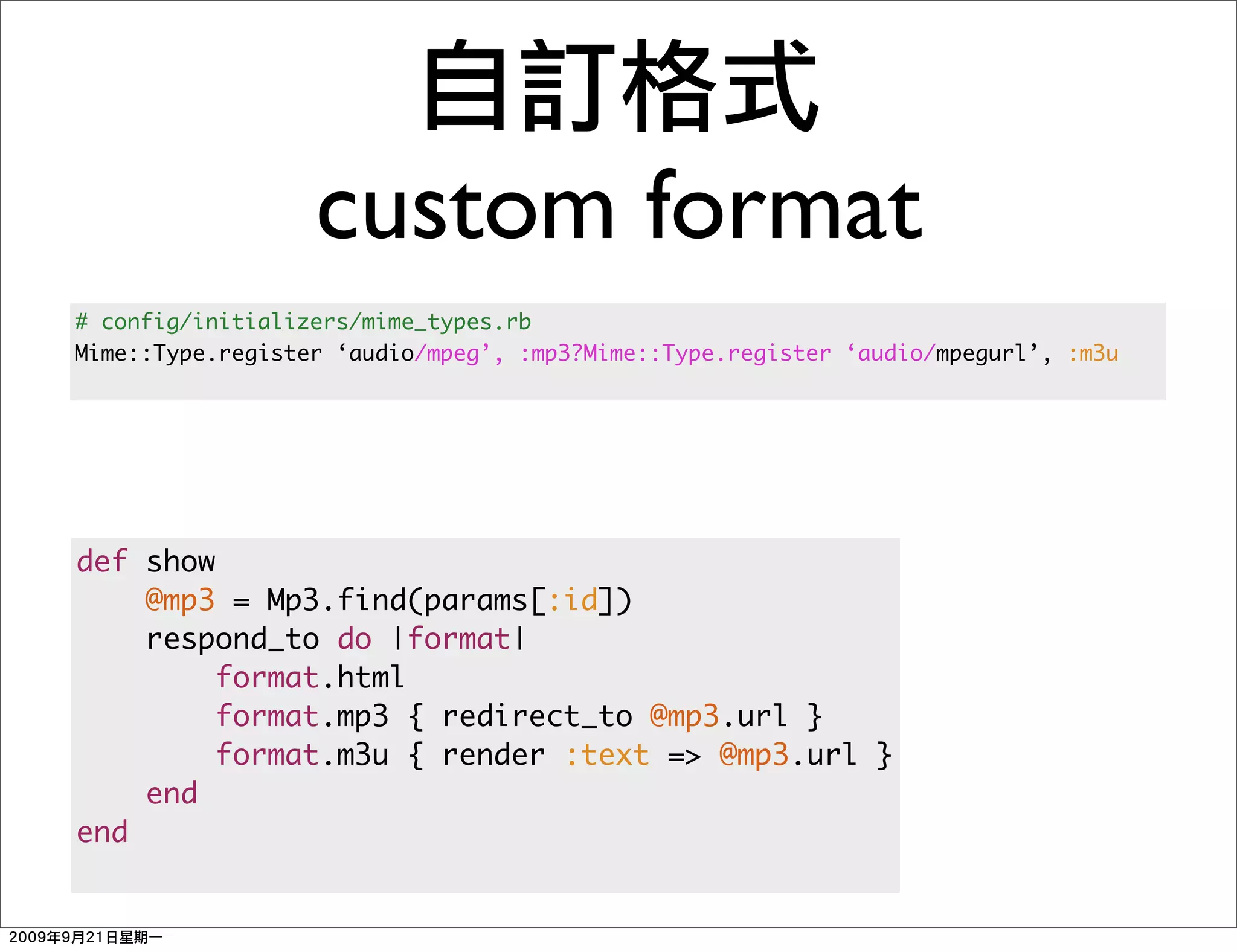 custom format
# config/initializers/mime_types.rb
Mime::Type.register ‘audio/mpeg’, :mp3?Mime::Type.register ‘audio/mpegurl’, :m3u




def show
    @mp3 = Mp3.find(params[:id])
    respond_to do |format|
         format.html
         format.mp3 { redirect_to @mp3.url }
         format.m3u { render :text => @mp3.url }
    end
end
 