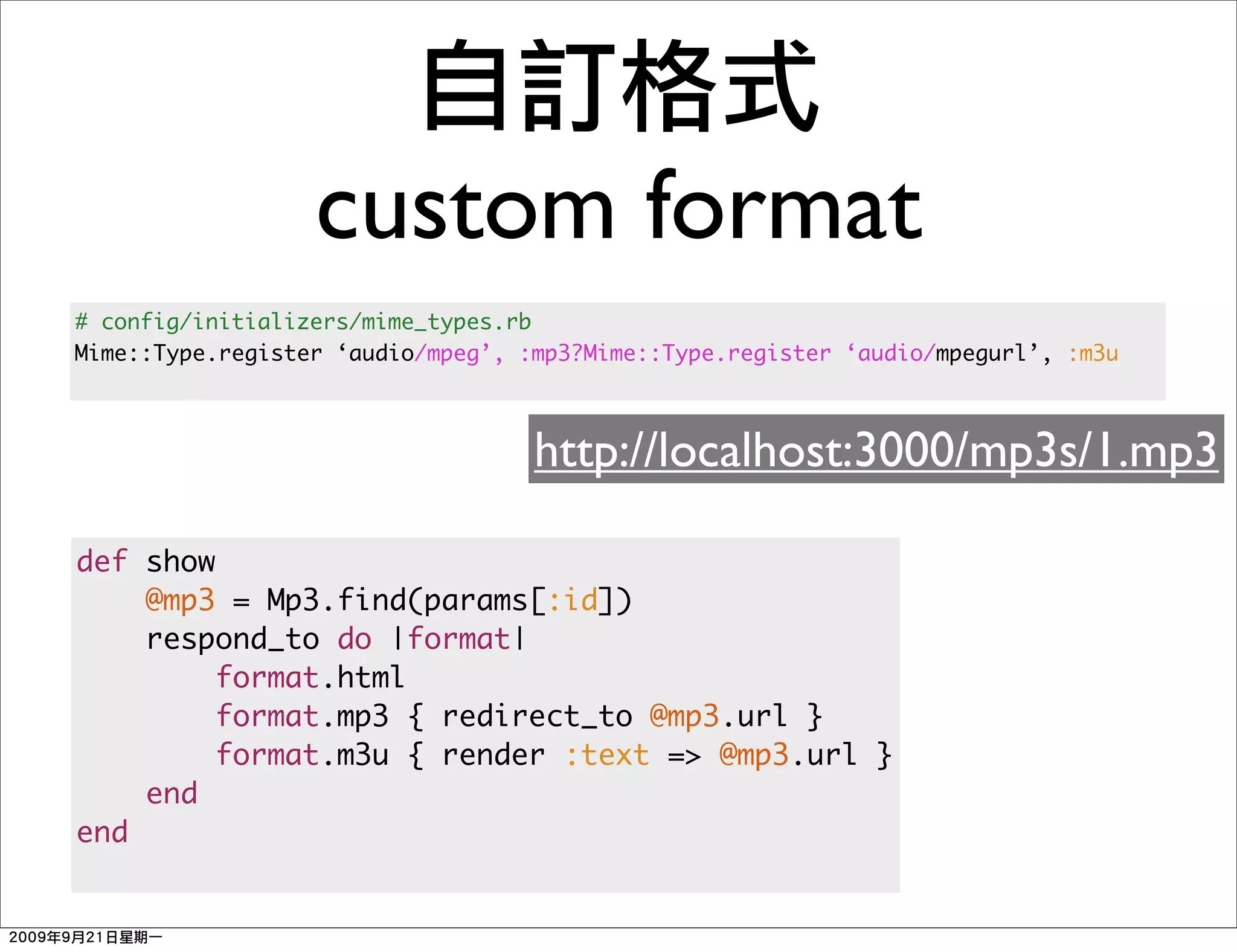custom format
# config/initializers/mime_types.rb
Mime::Type.register ‘audio/mpeg’, :mp3?Mime::Type.register ‘audio/mpegurl’, :m3u



                                   http://localhost:3000/mp3s/1.mp3

def show
    @mp3 = Mp3.find(params[:id])
    respond_to do |format|
         format.html
         format.mp3 { redirect_to @mp3.url }
         format.m3u { render :text => @mp3.url }
    end
end
 