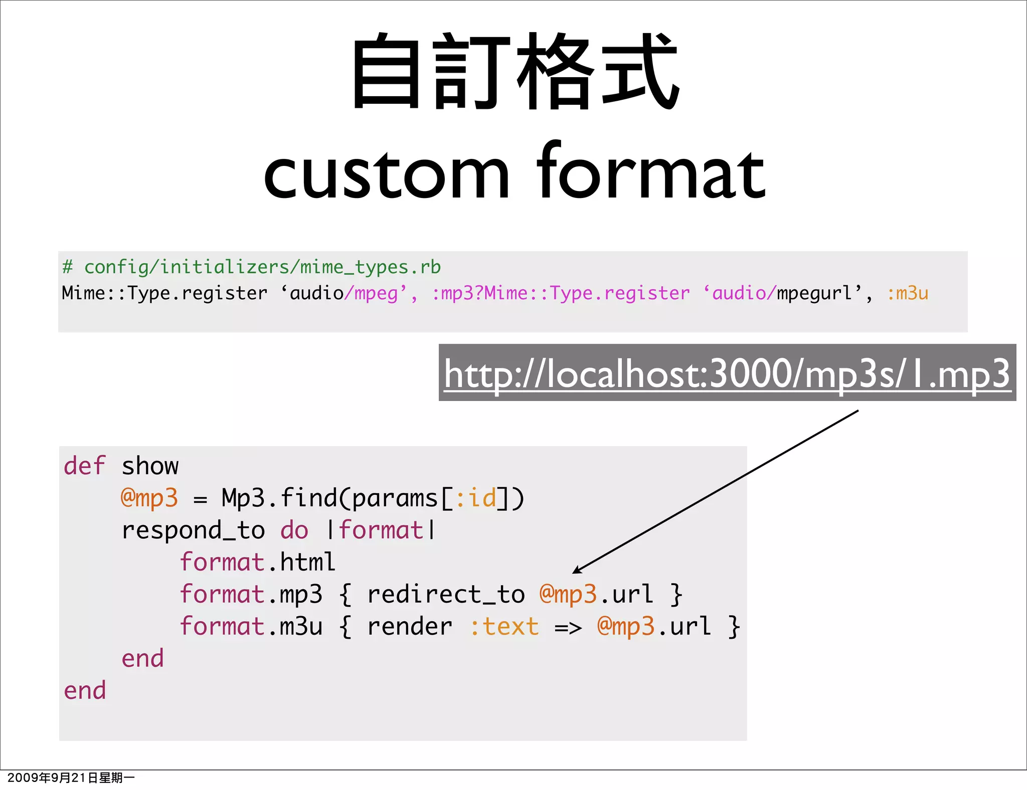custom format
# config/initializers/mime_types.rb
Mime::Type.register ‘audio/mpeg’, :mp3?Mime::Type.register ‘audio/mpegurl’, :m3u



                                   http://localhost:3000/mp3s/1.mp3

def show
    @mp3 = Mp3.find(params[:id])
    respond_to do |format|
         format.html
         format.mp3 { redirect_to @mp3.url }
         format.m3u { render :text => @mp3.url }
    end
end
 