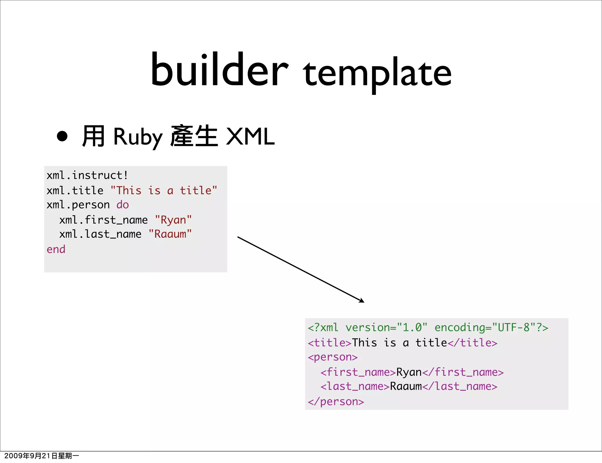 builder template
 •        Ruby                XML
xml.instruct!
xml.title "This is a title"
xml.person do
  xml.first_name "Ryan"
  xml.last_name "Raaum"
end




                                    <?xml version="1.0" encoding="UTF-8"?>
                                    <title>This is a title</title>
                                    <person>
                                      <first_name>Ryan</first_name>
                                      <last_name>Raaum</last_name>
                                    </person>
 