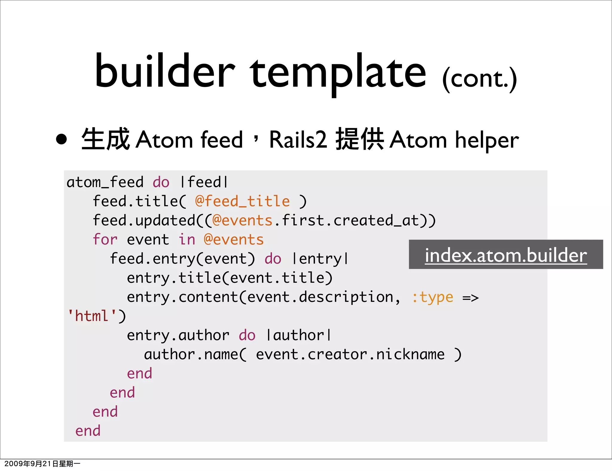 builder template (cont.)
•       Atom feed Rails2             Atom helper
atom_feed do |feed|
   feed.title( @feed_title )
   feed.updated((@events.first.created_at))
   for event in @events
     feed.entry(event) do |entry|          index.atom.builder
        entry.title(event.title)
        entry.content(event.description, :type =>
'html')
        entry.author do |author|
          author.name( event.creator.nickname )
        end
     end
   end
 end
 