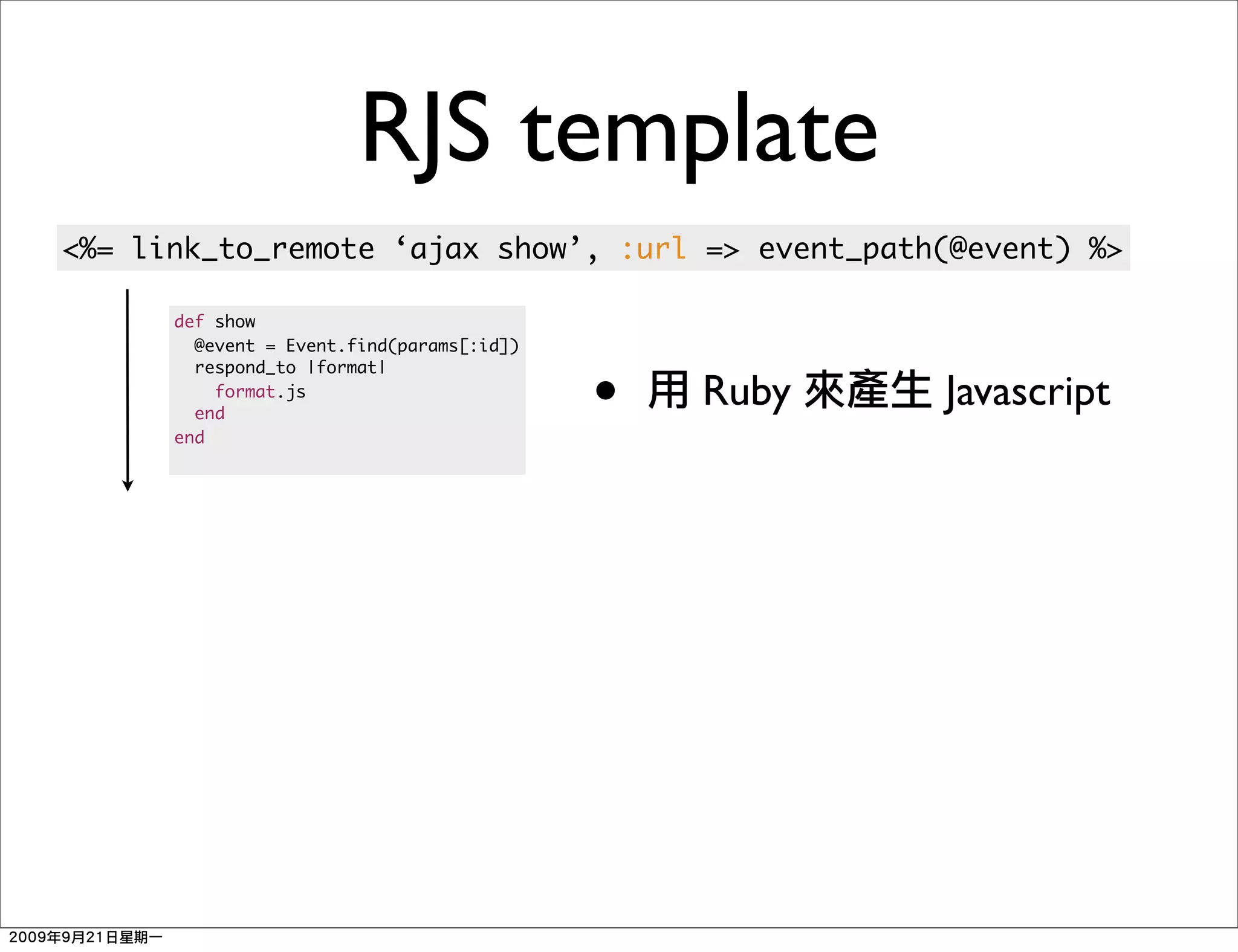 RJS template
<%= link_to_remote ‘ajax show’, :url => event_path(@event) %>

      def show
        @event = Event.find(params[:id])


                                           •
        respond_to |format|
          format.js
        end
                                               Ruby   Javascript
      end
 